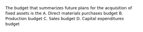 The budget that summarizes future plans for the acquisition of fixed assets is the A. Direct materials purchases budget B. Production budget C. Sales budget D. Capital expenditures budget