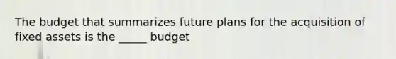 The budget that summarizes future plans for the acquisition of fixed assets is the _____ budget