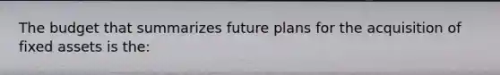 The budget that summarizes future plans for the acquisition of fixed assets is the: