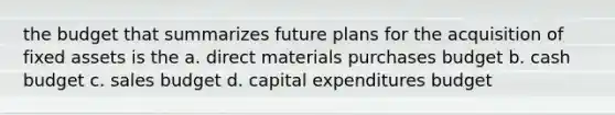 the budget that summarizes future plans for the acquisition of fixed assets is the a. direct materials purchases budget b. cash budget c. sales budget d. capital expenditures budget