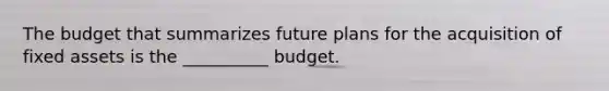 The budget that summarizes future plans for the acquisition of fixed assets is the __________ budget.