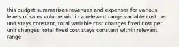 this budget summarizes revenues and expenses for various levels of sales volume within a relevant range variable cost per unit stays constant, total variable cost changes fixed cost per unit changes, total fixed cost stays constant within relevant range