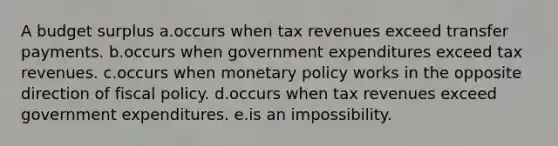 A budget surplus a.occurs when tax revenues exceed transfer payments. b.occurs when government expenditures exceed tax revenues. c.occurs when monetary policy works in the opposite direction of fiscal policy. d.occurs when tax revenues exceed government expenditures. e.is an impossibility.