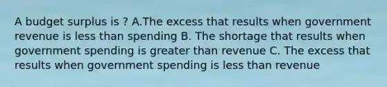 A budget surplus is ? A.The excess that results when government revenue is less than spending B. The shortage that results when government spending is greater than revenue C. The excess that results when government spending is less than revenue