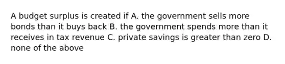 A budget surplus is created if A. the government sells more bonds than it buys back B. the government spends more than it receives in tax revenue C. private savings is greater than zero D. none of the above