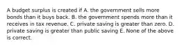 A budget surplus is created if A. the government sells more bonds than it buys back. B. the government spends more than it receives in tax revenue. C. private saving is greater than zero. D. private saving is greater than public saving E. None of the above is correct.