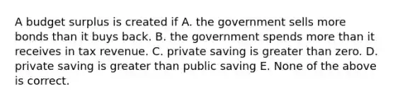 A budget surplus is created if A. the government sells more bonds than it buys back. B. the government spends more than it receives in tax revenue. C. private saving is greater than zero. D. private saving is greater than public saving E. None of the above is correct.