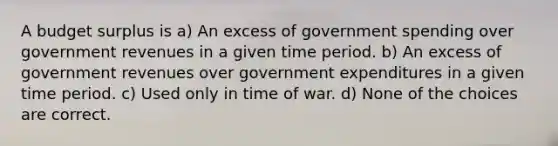 A budget surplus is a) An excess of government spending over government revenues in a given time period. b) An excess of government revenues over government expenditures in a given time period. c) Used only in time of war. d) None of the choices are correct.