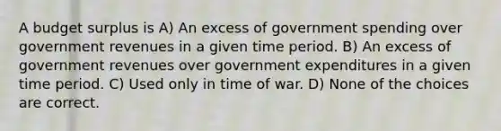 A budget surplus is A) An excess of government spending over government revenues in a given time period. B) An excess of government revenues over government expenditures in a given time period. C) Used only in time of war. D) None of the choices are correct.