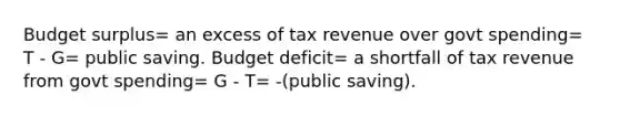 Budget surplus= an excess of tax revenue over govt spending= T - G= public saving. Budget deficit= a shortfall of tax revenue from govt spending= G - T= -(public saving).