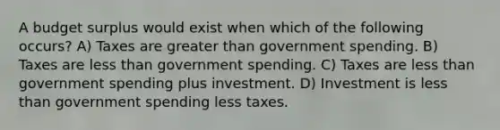 A budget surplus would exist when which of the following occurs? A) Taxes are greater than government spending. B) Taxes are less than government spending. C) Taxes are less than government spending plus investment. D) Investment is less than government spending less taxes.