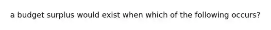 a budget surplus would exist when which of the following occurs?