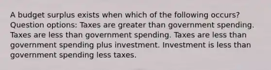 A budget surplus exists when which of the following occurs? Question options: Taxes are greater than government spending. Taxes are less than government spending. Taxes are less than government spending plus investment. Investment is less than government spending less taxes.