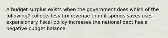 A budget surplus exists when the government does which of the following? collects less tax revenue than it spends saves uses expansionary fiscal policy increases the national debt has a negative budget balance