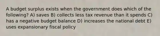 A budget surplus exists when the government does which of the following? A) saves B) collects less tax revenue than it spends C) has a negative budget balance D) increases the national debt E) uses expansionary fiscal policy