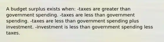 A budget surplus exists when: -taxes are greater than government spending. -taxes are less than government spending. -taxes are less than government spending plus investment. -investment is less than government spending less taxes.