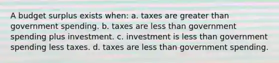 A budget surplus exists when: a. taxes are greater than government spending. b. taxes are less than government spending plus investment. c. investment is less than government spending less taxes. d. taxes are less than government spending.