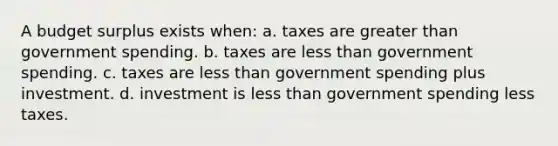 A budget surplus exists when: a. taxes are <a href='https://www.questionai.com/knowledge/ktgHnBD4o3-greater-than' class='anchor-knowledge'>greater than</a> government spending. b. taxes are <a href='https://www.questionai.com/knowledge/k7BtlYpAMX-less-than' class='anchor-knowledge'>less than</a> government spending. c. taxes are less than government spending plus investment. d. investment is less than government spending less taxes.