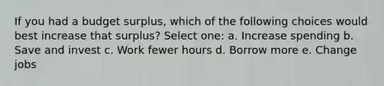If you had a budget surplus, which of the following choices would best increase that surplus? Select one: a. Increase spending b. Save and invest c. Work fewer hours d. Borrow more e. Change jobs