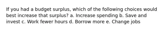 If you had a budget surplus, which of the following choices would best increase that surplus? a. Increase spending b. Save and invest c. Work fewer hours d. Borrow more e. Change jobs