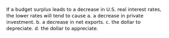 If a budget surplus leads to a decrease in U.S. real interest rates, the lower rates will tend to cause a. a decrease in private investment. b. a decrease in net exports. c. the dollar to depreciate. d. the dollar to appreciate.