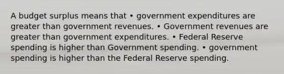 A budget surplus means that • government expenditures are greater than government revenues. • Government revenues are greater than government expenditures. • Federal Reserve spending is higher than Government spending. • government spending is higher than the Federal Reserve spending.