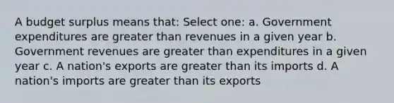 A budget surplus means that: Select one: a. Government expenditures are greater than revenues in a given year b. Government revenues are greater than expenditures in a given year c. A nation's exports are greater than its imports d. A nation's imports are greater than its exports