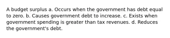 A budget surplus a. Occurs when the government has debt equal to zero. b. Causes government debt to increase. c. Exists when government spending is greater than tax revenues. d. Reduces the government's debt.