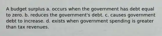 A budget surplus a. occurs when the government has debt equal to zero. b. reduces the government's debt. c. causes government debt to increase. d. exists when government spending is <a href='https://www.questionai.com/knowledge/ktgHnBD4o3-greater-than' class='anchor-knowledge'>greater than</a> tax revenues.