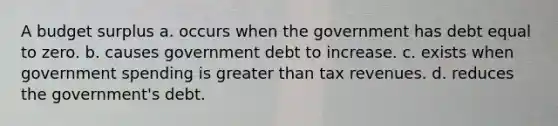 A budget surplus a. occurs when the government has debt equal to zero. b. causes government debt to increase. c. exists when government spending is greater than tax revenues. d. reduces the government's debt.