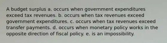 A budget surplus a. occurs when government expenditures exceed tax revenues. b. occurs when tax revenues exceed government expenditures. c. occurs when tax revenues exceed transfer payments. d. occurs when monetary policy works in the opposite direction of fiscal policy. e. is an impossibility.