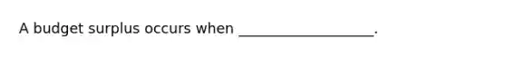 A budget surplus occurs when ___________________.