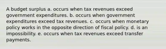 A budget surplus a. occurs when tax revenues exceed government expenditures. b. occurs when government expenditures exceed tax revenues. c. occurs when <a href='https://www.questionai.com/knowledge/kEE0G7Llsx-monetary-policy' class='anchor-knowledge'>monetary policy</a> works in the opposite direction of <a href='https://www.questionai.com/knowledge/kPTgdbKdvz-fiscal-policy' class='anchor-knowledge'>fiscal policy</a>. d. is an impossibility. e. occurs when tax revenues exceed transfer payments.