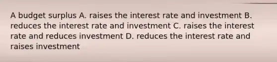 A budget surplus A. raises the interest rate and investment B. reduces the interest rate and investment C. raises the interest rate and reduces investment D. reduces the interest rate and raises investment