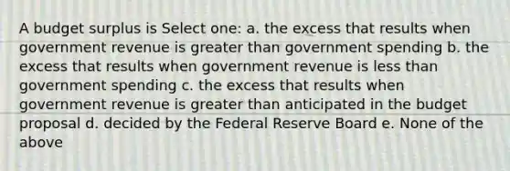 A budget surplus is Select one: a. the excess that results when government revenue is greater than government spending b. the excess that results when government revenue is less than government spending c. the excess that results when government revenue is greater than anticipated in the budget proposal d. decided by the Federal Reserve Board e. None of the above