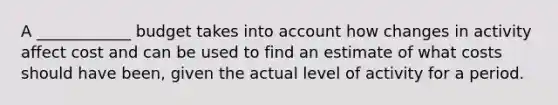 A ____________ budget takes into account how changes in activity affect cost and can be used to find an estimate of what costs should have been, given the actual level of activity for a period.