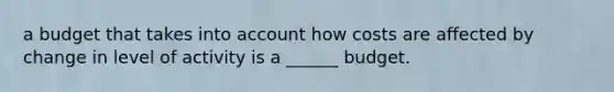 a budget that takes into account how costs are affected by change in level of activity is a ______ budget.