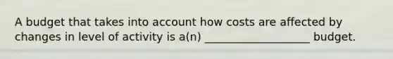 A budget that takes into account how costs are affected by changes in level of activity is a(n) ___________________ budget.