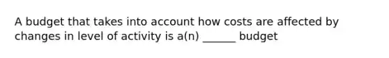 A budget that takes into account how costs are affected by changes in level of activity is a(n) ______ budget