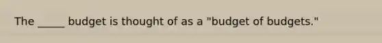 The _____ budget is thought of as a "budget of budgets."