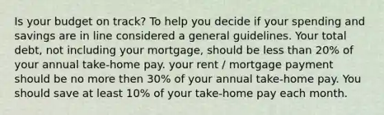 Is your budget on track? To help you decide if your spending and savings are in line considered a general guidelines. Your total debt, not including your mortgage, should be less than 20% of your annual take-home pay. your rent / mortgage payment should be no more then 30% of your annual take-home pay. You should save at least 10% of your take-home pay each month.