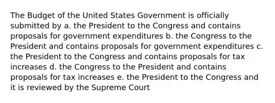 The Budget of the United States Government is officially submitted by a. the President to the Congress and contains proposals for government expenditures b. the Congress to the President and contains proposals for government expenditures c. the President to the Congress and contains proposals for tax increases d. the Congress to the President and contains proposals for tax increases e. the President to the Congress and it is reviewed by the Supreme Court