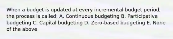 When a budget is updated at every incremental budget period, the process is called: A. Continuous budgeting B. Participative budgeting C. <a href='https://www.questionai.com/knowledge/kww9DaR9Nz-capital-budget' class='anchor-knowledge'>capital budget</a>ing D. Zero-based budgeting E. None of the above