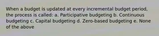 When a budget is updated at every incremental budget period, the process is called: a. Participative budgeting b. Continuous budgeting c. Capital budgeting d. Zero-based budgeting e. None of the above