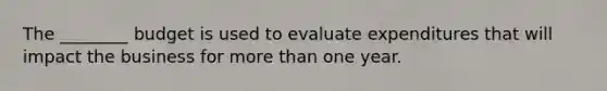 The ________ budget is used to evaluate expenditures that will impact the business for more than one year.