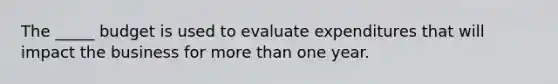 The _____ budget is used to evaluate expenditures that will impact the business for <a href='https://www.questionai.com/knowledge/keWHlEPx42-more-than' class='anchor-knowledge'>more than</a> one year.