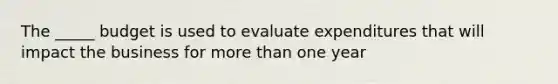 The _____ budget is used to evaluate expenditures that will impact the business for more than one year