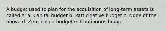 A budget used to plan for the acquisition of long-term assets is called a: a. Capital budget b. Participative budget c. None of the above d. Zero-based budget e. Continuous budget