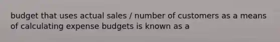 budget that uses actual sales / number of customers as a means of calculating expense budgets is known as a