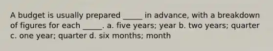 A budget is usually prepared _____ in advance, with a breakdown of figures for each _____. a. five years; year b. two years; quarter c. one year; quarter d. six months; month